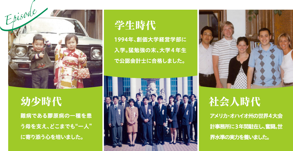 幼少時代 難病である膠原病の一種を患う母を支え、どこまでも“一人”に寄り添う心を培いました。学生時代 1994年、創価大学経営学部に入学。猛勉強の末、大学4年生で公認会計士に合格しました。社会人時代 アメリカ・オハイオ州の世界4大会計事務所に3年間駐在し、奮闘。世界水準の実力を養いました。